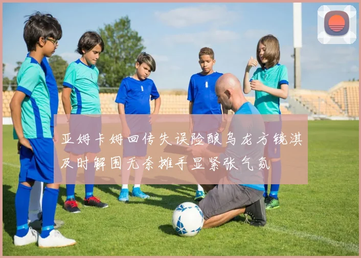 亚姆卡姆回传失误险酿乌龙方镜淇及时解围无奈摊手显紧张气氛