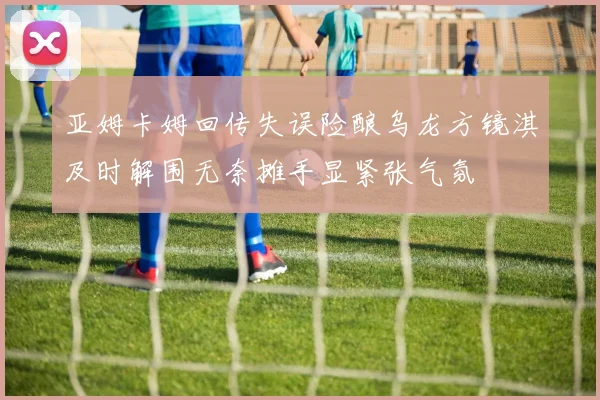 亚姆卡姆回传失误险酿乌龙方镜淇及时解围无奈摊手显紧张气氛