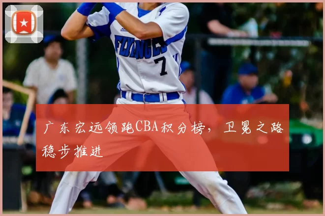 广东宏远领跑CBA积分榜，卫冕之路稳步推进