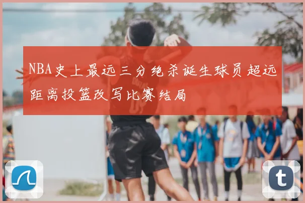 NBA史上最远三分绝杀诞生球员超远距离投篮改写比赛结局