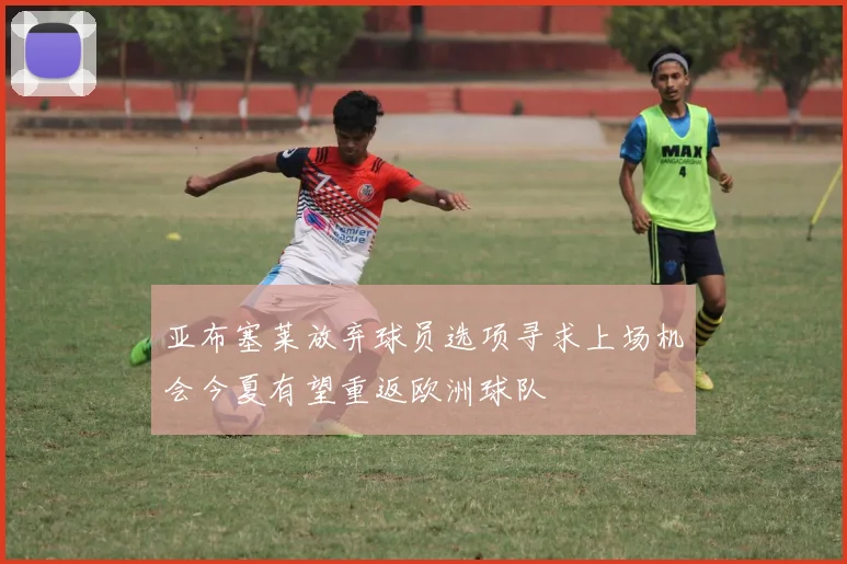 亚布塞莱放弃球员选项寻求上场机会今夏有望重返欧洲球队