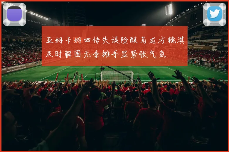 亚姆卡姆回传失误险酿乌龙方镜淇及时解围无奈摊手显紧张气氛