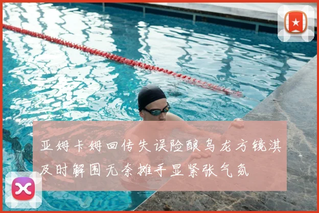 亚姆卡姆回传失误险酿乌龙方镜淇及时解围无奈摊手显紧张气氛