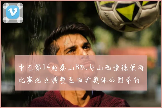 中乙第14轮泰山B队与山西崇德荣海比赛地点调整至临沂奥体公园举行