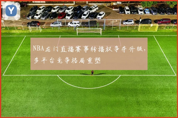 NBA龙门直播赛事转播权争夺升级,多平台竞争格局重塑