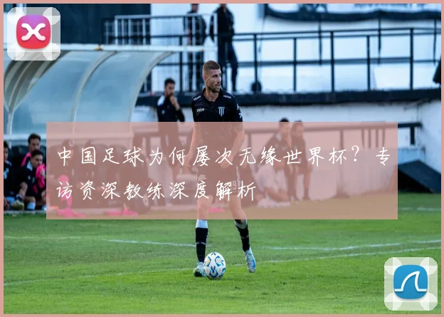 中国足球为何屡次无缘世界杯？专访资深教练深度解析