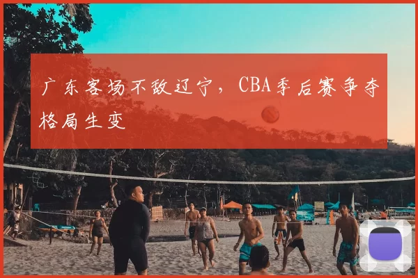 广东客场不敌辽宁，CBA季后赛争夺格局生变