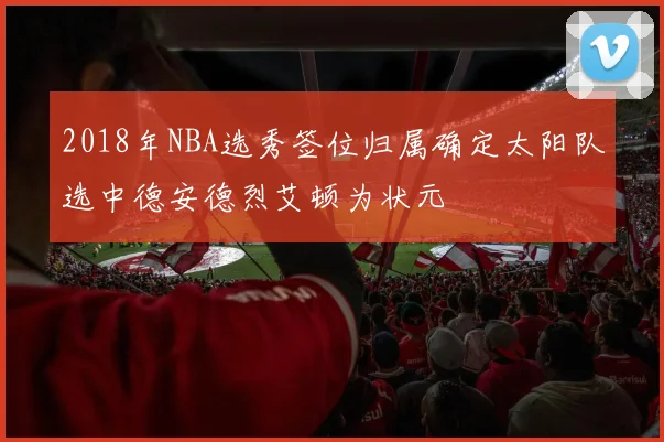 2018年NBA选秀签位归属确定太阳队选中德安德烈艾顿为状元