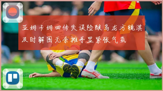 亚姆卡姆回传失误险酿乌龙方镜淇及时解围无奈摊手显紧张气氛