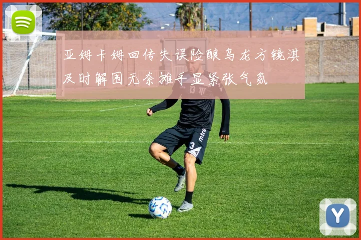 亚姆卡姆回传失误险酿乌龙方镜淇及时解围无奈摊手显紧张气氛