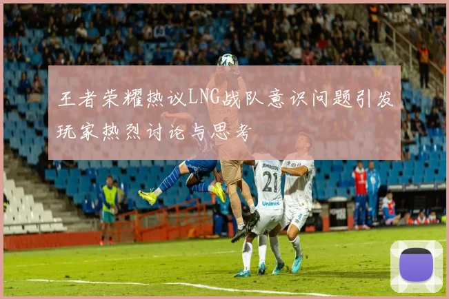 王者荣耀热议LNG战队意识问题引发玩家热烈讨论与思考