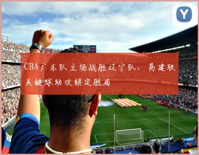 CBA广东队主场战胜辽宁队,易建联关键球助攻锁定胜局