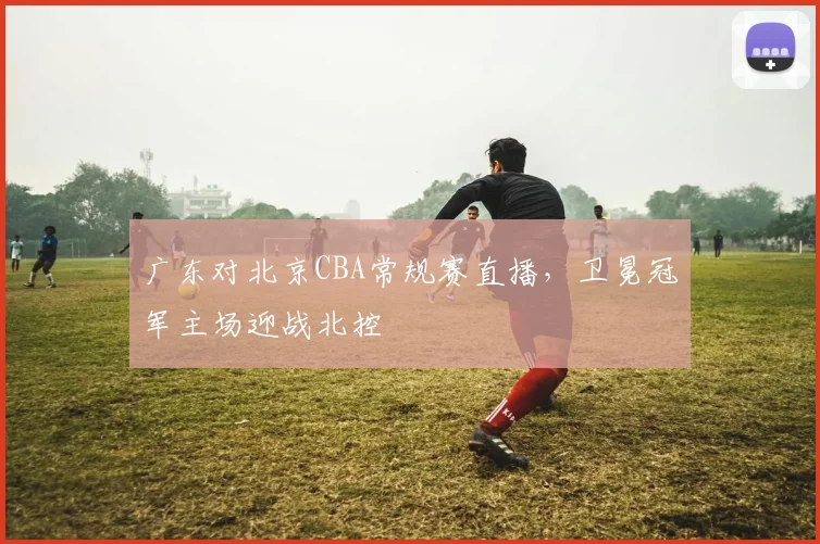 广东对北京CBA常规赛直播,卫冕冠军主场迎战北控