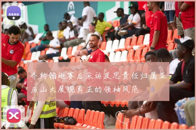 乔约翰逊赛后采访反思责任归属亚历山大展现真正的领袖风范