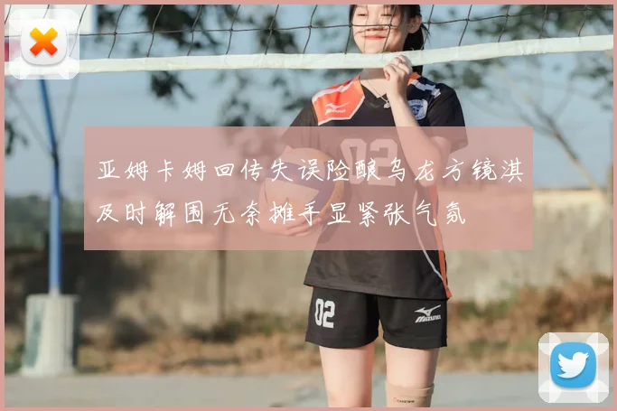 亚姆卡姆回传失误险酿乌龙方镜淇及时解围无奈摊手显紧张气氛