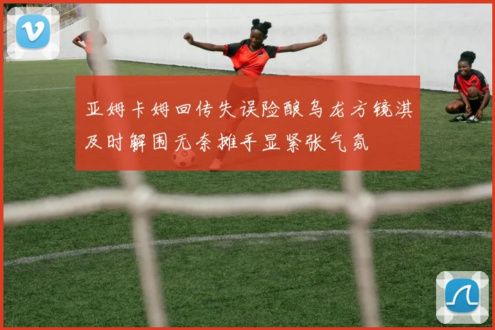 亚姆卡姆回传失误险酿乌龙方镜淇及时解围无奈摊手显紧张气氛