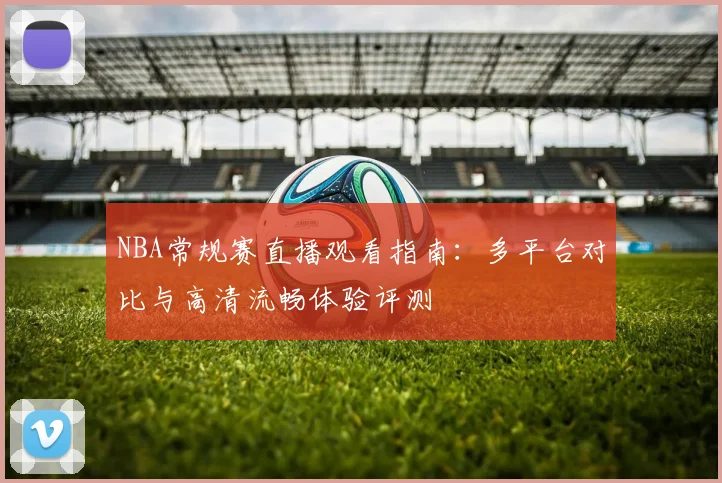 NBA常规赛直播观看指南:多平台对比与高清流畅体验评测