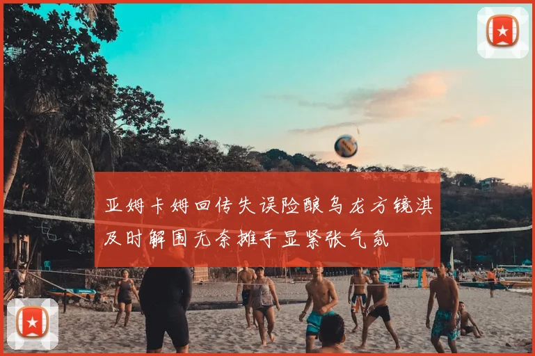 亚姆卡姆回传失误险酿乌龙方镜淇及时解围无奈摊手显紧张气氛