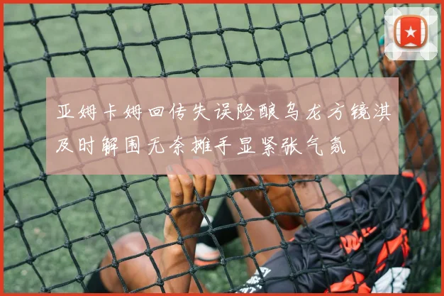 亚姆卡姆回传失误险酿乌龙方镜淇及时解围无奈摊手显紧张气氛