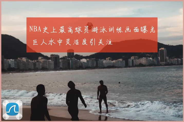 NBA史上最高球员游泳训练画面曝光 巨人水中灵活度引关注
