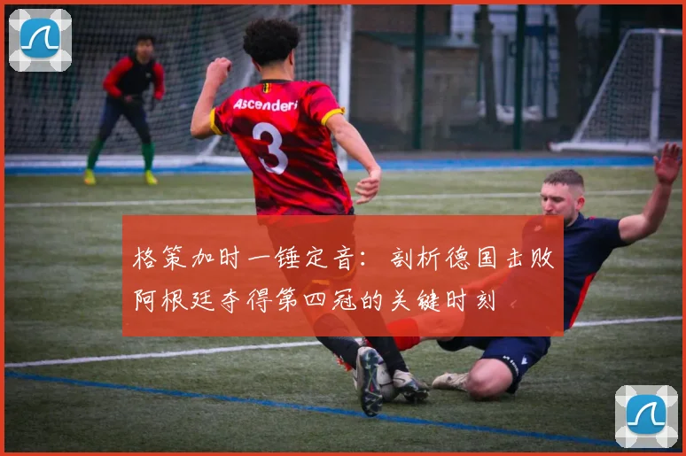 格策加时一锤定音：剖析德国击败阿根廷夺得第四冠的关键时刻