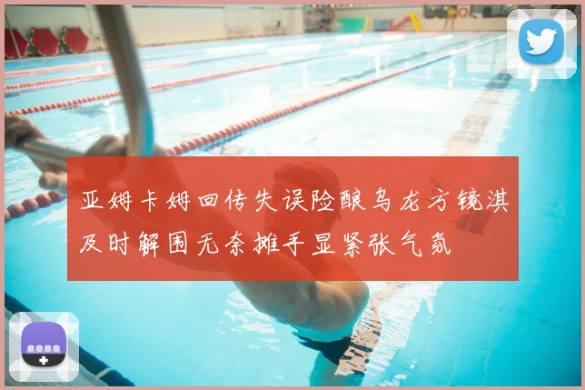亚姆卡姆回传失误险酿乌龙方镜淇及时解围无奈摊手显紧张气氛
