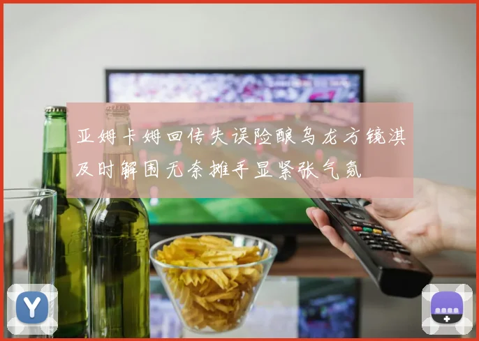 亚姆卡姆回传失误险酿乌龙方镜淇及时解围无奈摊手显紧张气氛