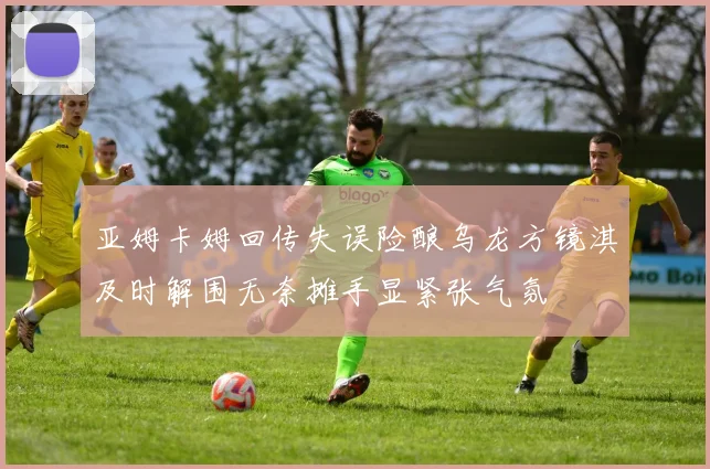 亚姆卡姆回传失误险酿乌龙方镜淇及时解围无奈摊手显紧张气氛