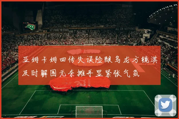亚姆卡姆回传失误险酿乌龙方镜淇及时解围无奈摊手显紧张气氛