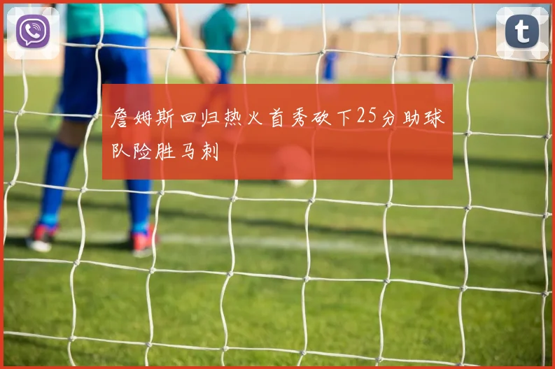 詹姆斯回归热火首秀砍下25分助球队险胜马刺