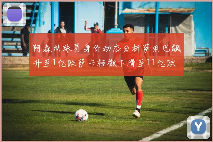 阿森纳球员身价动态分析萨利巴飙升至1亿欧萨卡轻微下滑至11亿欧