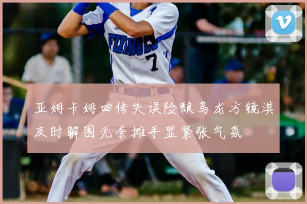 亚姆卡姆回传失误险酿乌龙方镜淇及时解围无奈摊手显紧张气氛