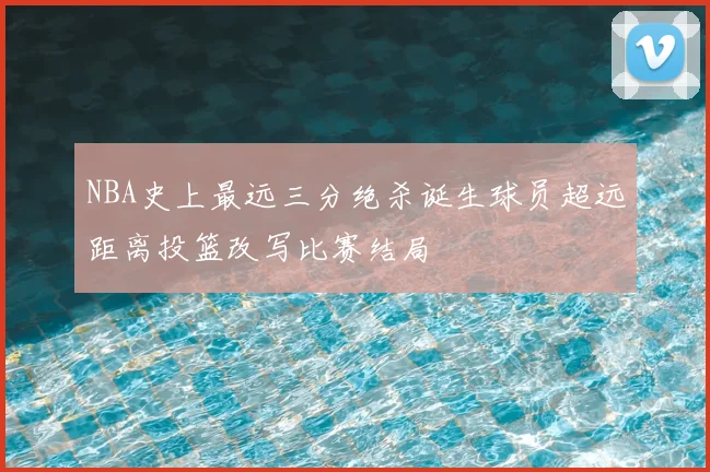 NBA史上最远三分绝杀诞生球员超远距离投篮改写比赛结局