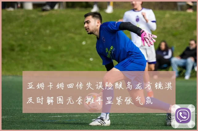 亚姆卡姆回传失误险酿乌龙方镜淇及时解围无奈摊手显紧张气氛