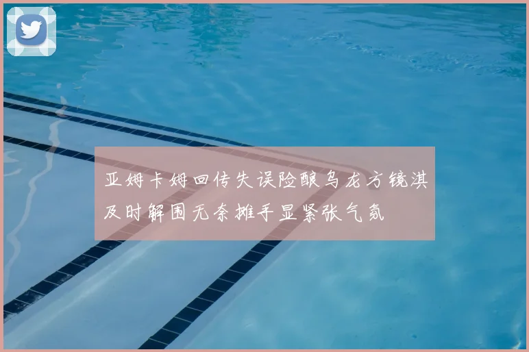 亚姆卡姆回传失误险酿乌龙方镜淇及时解围无奈摊手显紧张气氛