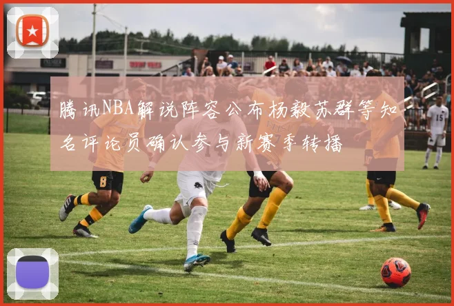 腾讯NBA解说阵容公布杨毅苏群等知名评论员确认参与新赛季转播