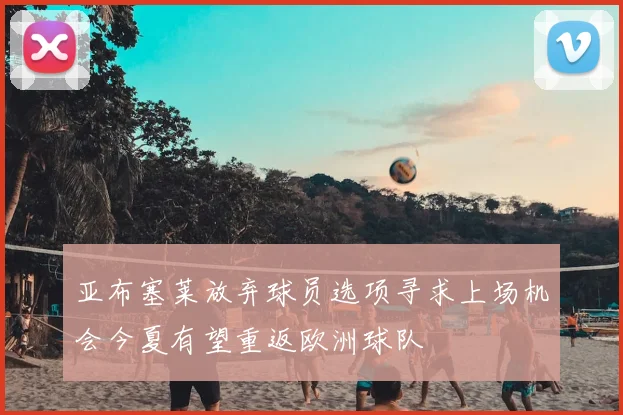 亚布塞莱放弃球员选项寻求上场机会今夏有望重返欧洲球队