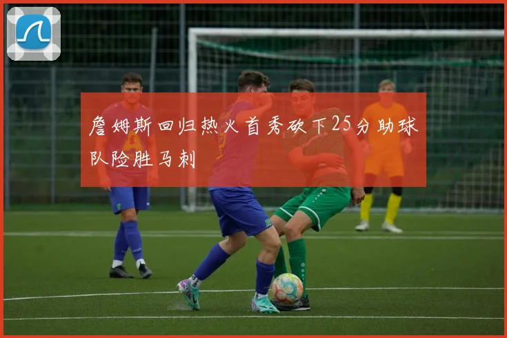 詹姆斯回归热火首秀砍下25分助球队险胜马刺