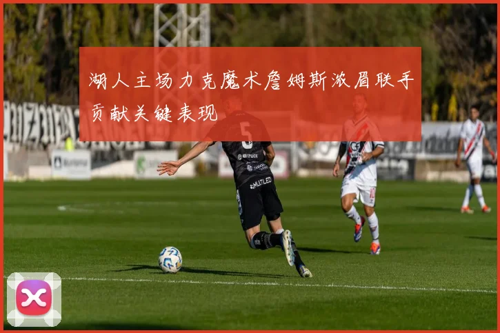 湖人主场力克魔术詹姆斯浓眉联手贡献关键表现