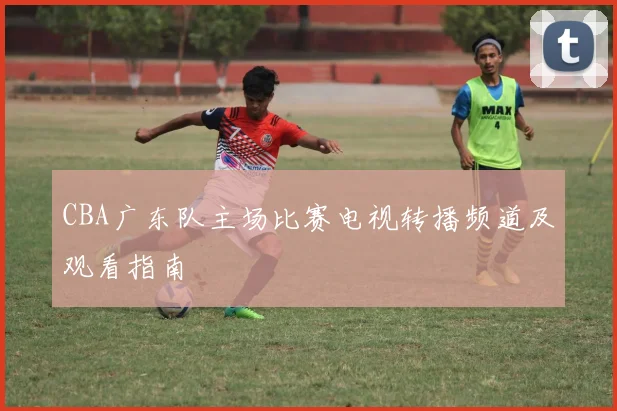CBA广东队主场比赛电视转播频道及观看指南