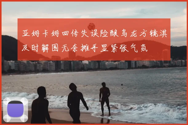 亚姆卡姆回传失误险酿乌龙方镜淇及时解围无奈摊手显紧张气氛