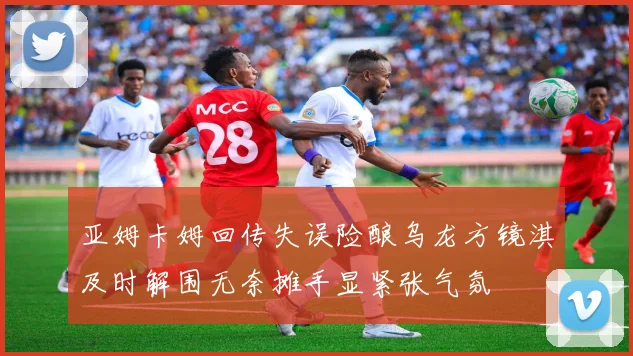 亚姆卡姆回传失误险酿乌龙方镜淇及时解围无奈摊手显紧张气氛