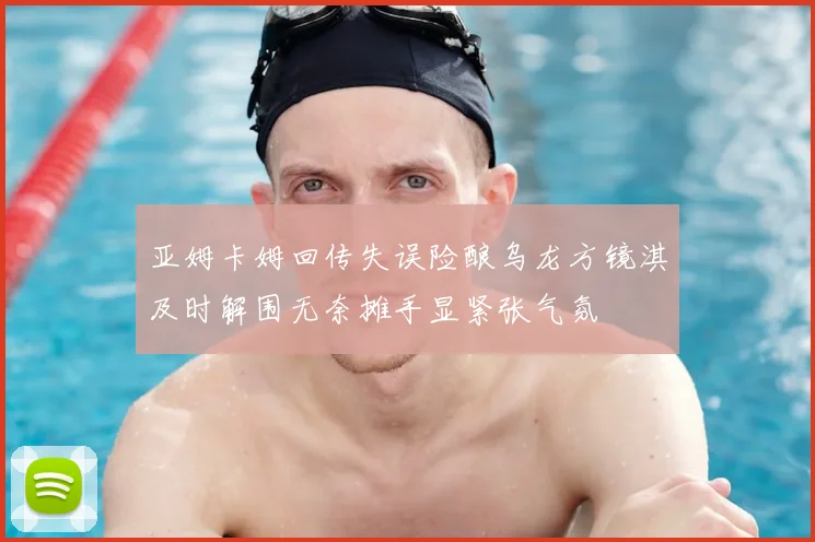 亚姆卡姆回传失误险酿乌龙方镜淇及时解围无奈摊手显紧张气氛