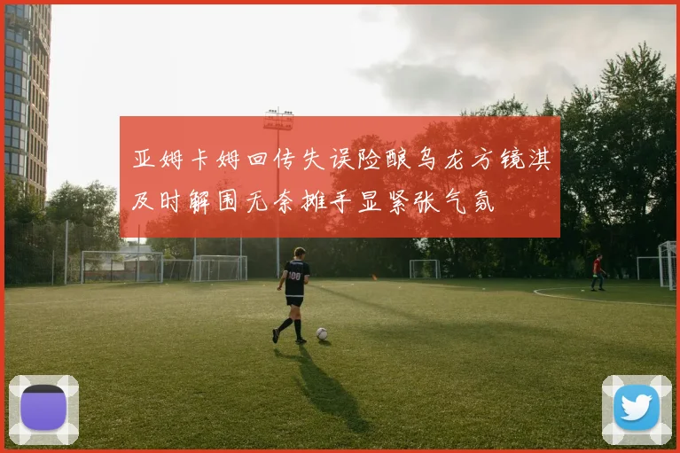 亚姆卡姆回传失误险酿乌龙方镜淇及时解围无奈摊手显紧张气氛