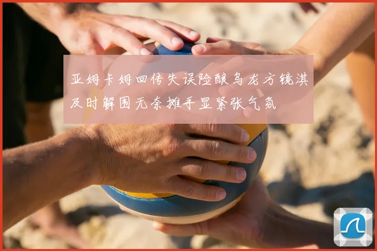 亚姆卡姆回传失误险酿乌龙方镜淇及时解围无奈摊手显紧张气氛
