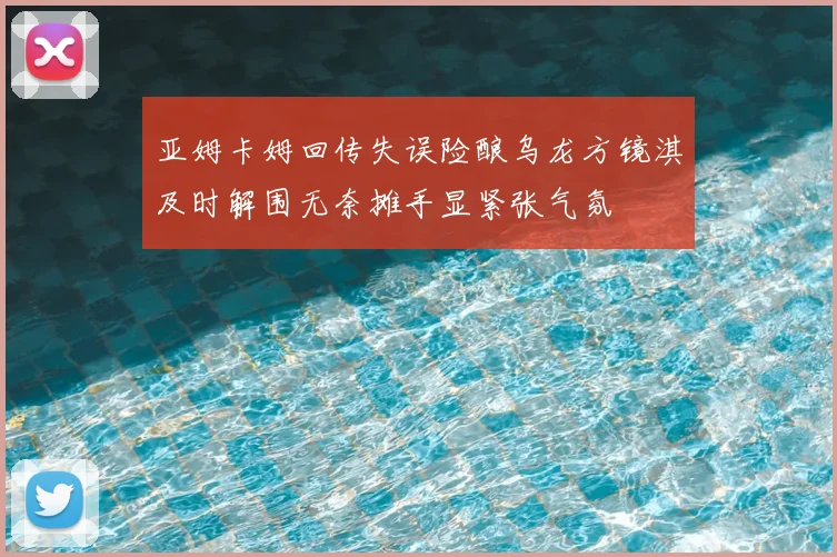 亚姆卡姆回传失误险酿乌龙方镜淇及时解围无奈摊手显紧张气氛